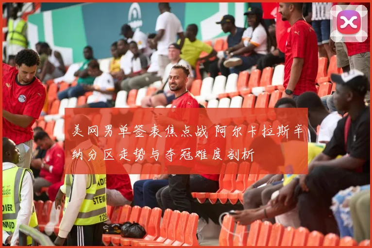 美网男单签表焦点战 阿尔卡拉斯辛纳分区走势与夺冠难度剖析