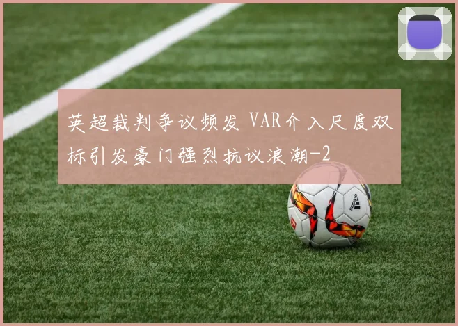 英超裁判争议频发 VAR介入尺度双标引发豪门强烈抗议浪潮