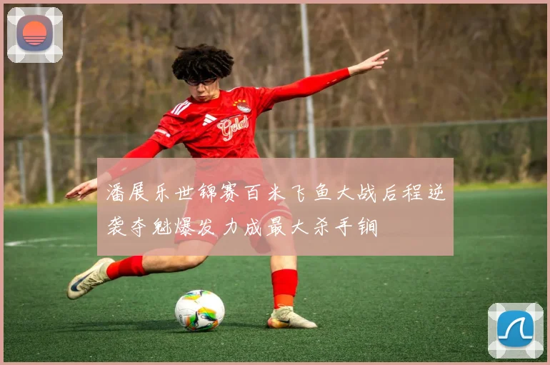 潘展乐世锦赛百米飞鱼大战后程逆袭夺魁爆发力成最大杀手锏