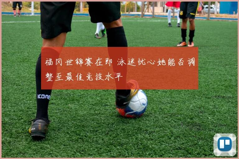 福冈世锦赛在即 泳迷忧心她能否调整至最佳竞技水平