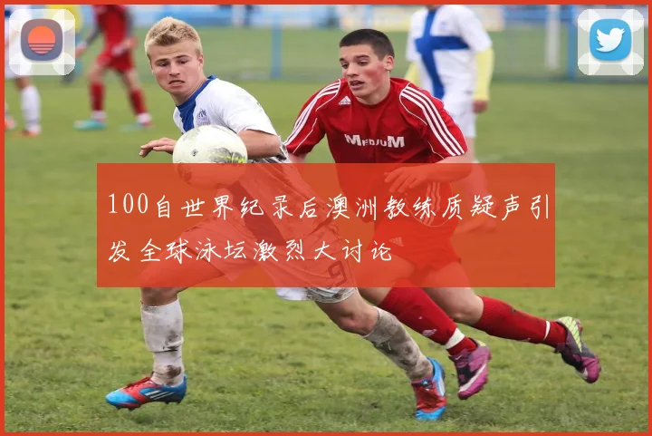 100自世界纪录后澳洲教练质疑声引发全球泳坛激烈大讨论