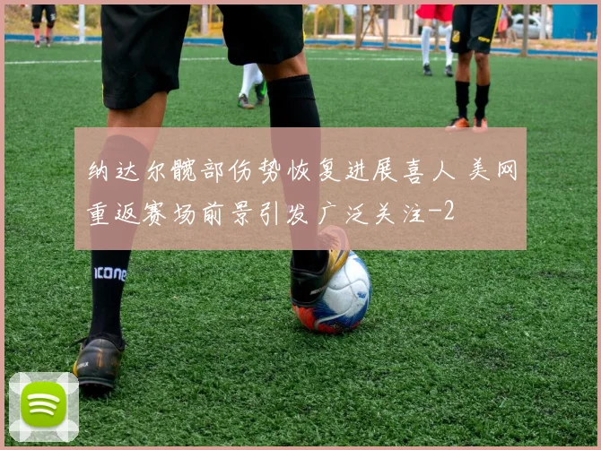 纳达尔髋部伤势恢复进展喜人 美网重返赛场前景引发广泛关注