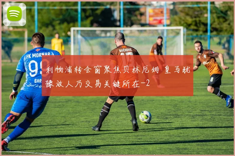 利物浦转会窗聚焦贝林厄姆 皇马犹豫放人乃交易关键所在