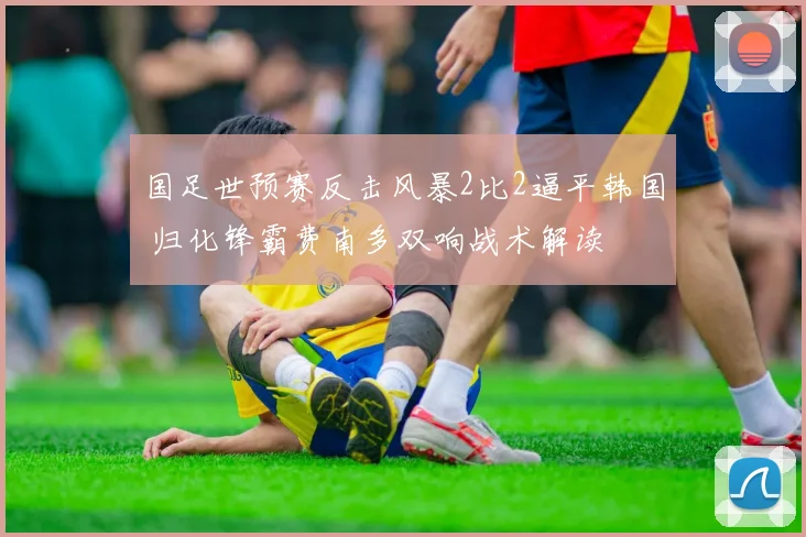 国足世预赛反击风暴2比2逼平韩国 归化锋霸费南多双响战术解读