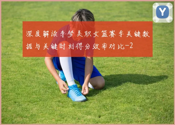深度解读李梦美职女篮赛季关键数据与关键时刻得分效率对比