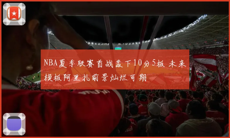 NBA夏季联赛首战轰下10分5板 未来模板阿里扎前景灿烂可期