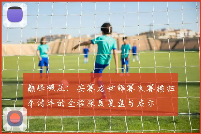 巅峰碾压：安赛龙世锦赛决赛横扫李诗沣的全程深度复盘与启示