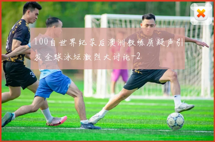 100自世界纪录后澳洲教练质疑声引发全球泳坛激烈大讨论