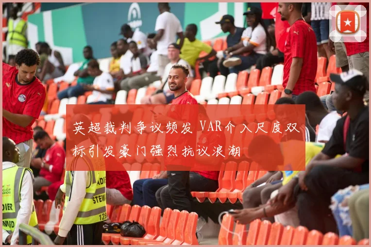 英超裁判争议频发 VAR介入尺度双标引发豪门强烈抗议浪潮