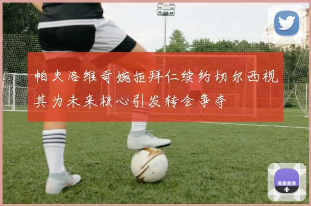 帕夫洛维奇婉拒拜仁续约切尔西视其为未来核心引发转会争夺