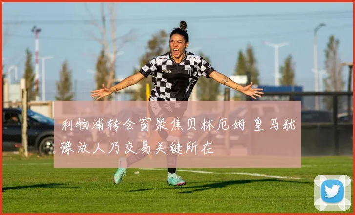 利物浦转会窗聚焦贝林厄姆 皇马犹豫放人乃交易关键所在