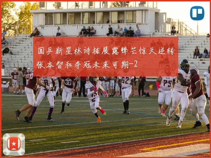 国乒新星林诗栋展露锋芒惊天逆转张本智和夺冠未来可期