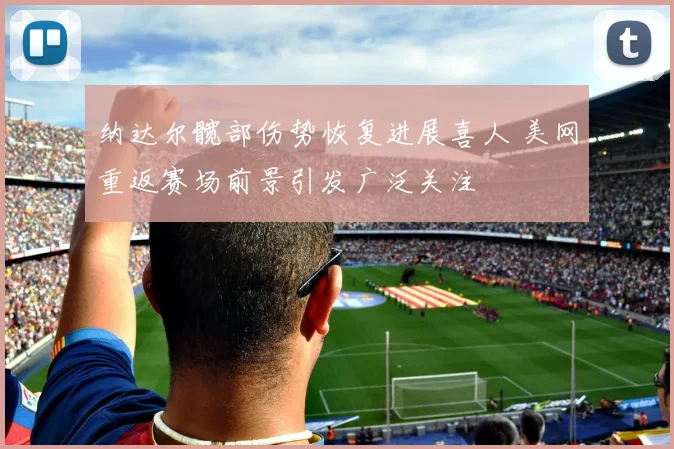 纳达尔髋部伤势恢复进展喜人 美网重返赛场前景引发广泛关注