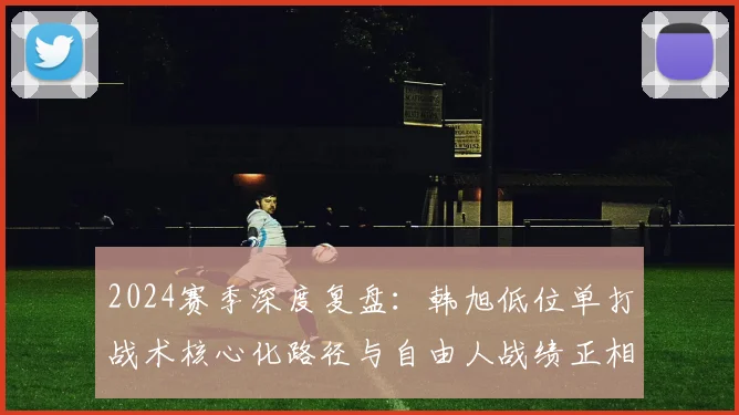 2024赛季深度复盘：韩旭低位单打战术核心化路径与自由人战绩正相关实证研究