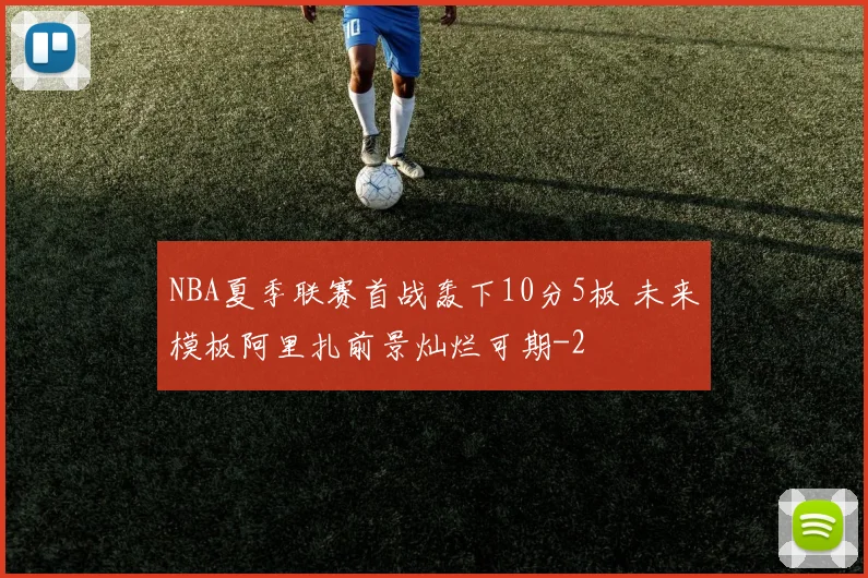 NBA夏季联赛首战轰下10分5板 未来模板阿里扎前景灿烂可期