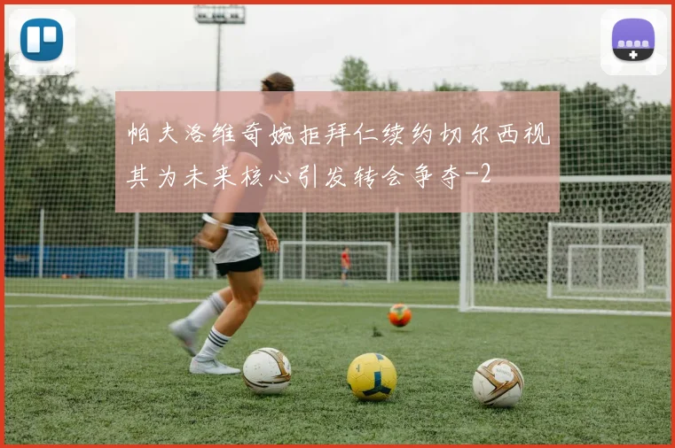 帕夫洛维奇婉拒拜仁续约切尔西视其为未来核心引发转会争夺