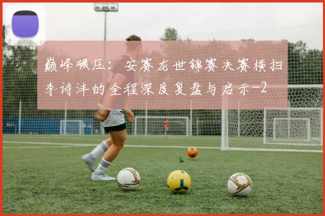 巅峰碾压：安赛龙世锦赛决赛横扫李诗沣的全程深度复盘与启示