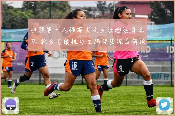 世预赛十八强赛国足主场迎战日本队 抢分可能性与主场优势深度解读