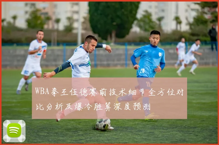 WBA拳王伍德赛前技术细节全方位对比分析及爆冷胜算深度预测
